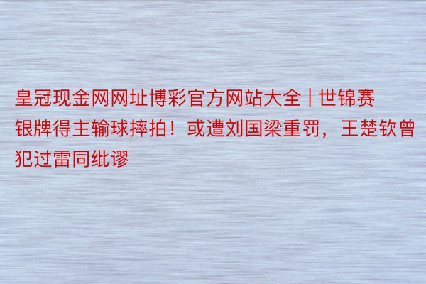 皇冠现金网网址博彩官方网站大全 | 世锦赛银牌得主输球摔拍！或遭刘国梁重罚，王楚钦曾犯过雷同纰谬