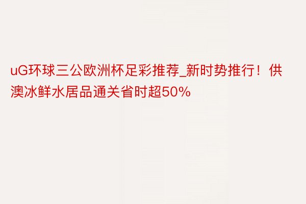 uG环球三公欧洲杯足彩推荐_新时势推行！供澳冰鲜水居品通关省时超50%