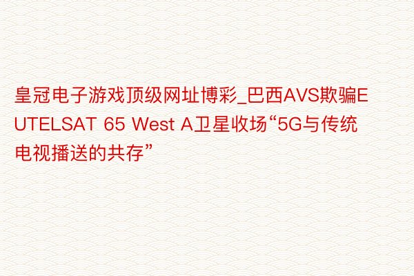 皇冠电子游戏顶级网址博彩_巴西AVS欺骗EUTELSAT 65 West A卫星收场“5G与传统电视播送的共存”