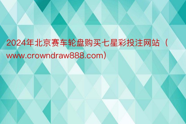 2024年北京赛车轮盘购买七星彩投注网站（www.crowndraw888.com）