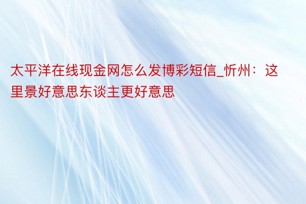 太平洋在线现金网怎么发博彩短信_忻州：这里景好意思东谈主更好意思