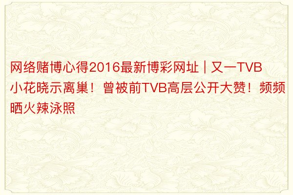 网络赌博心得2016最新博彩网址 | 又一TVB小花晓示离巢！曾被前TVB高层公开大赞！频频晒火辣泳照