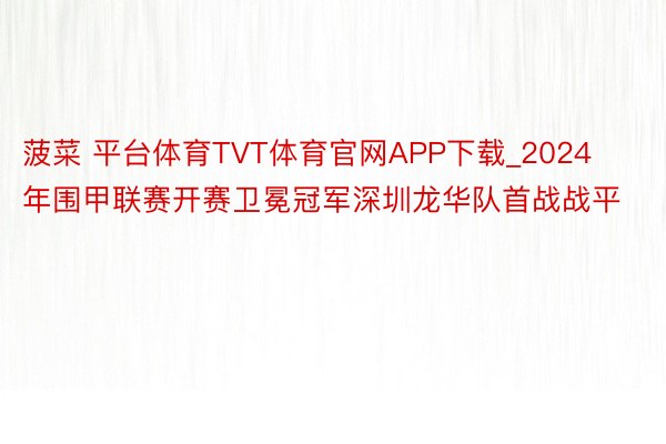 菠菜 平台体育TVT体育官网APP下载_2024年围甲联赛开赛卫冕冠军深圳龙华队首战战平