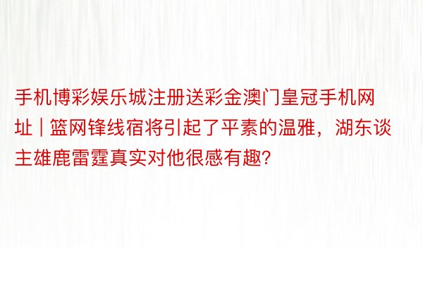 手机博彩娱乐城注册送彩金澳门皇冠手机网址 | 篮网锋线宿将引起了平素的温雅，湖东谈主雄鹿雷霆真实对他很感有趣？