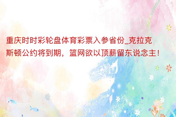 重庆时时彩轮盘体育彩票入参省份_克拉克斯顿公约将到期，篮网欲以顶薪留东说念主！