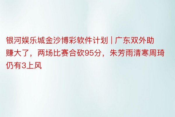 银河娱乐城金沙博彩软件计划 | 广东双外助赚大了，两场比赛合砍95分，朱芳雨清寒周琦仍有3上风