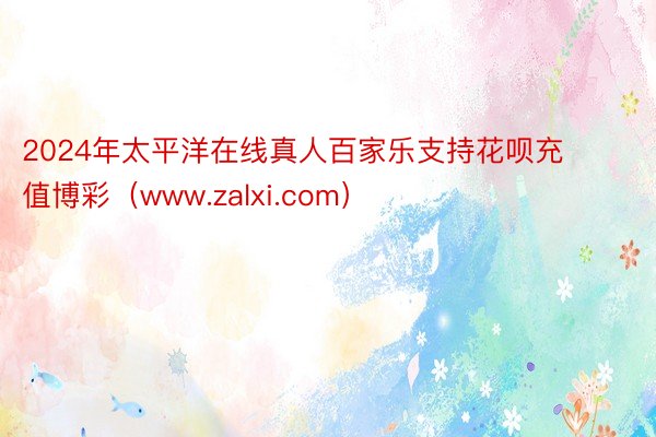 2024年太平洋在线真人百家乐支持花呗充值博彩（www.zalxi.com）