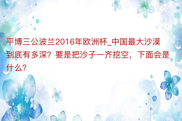 平博三公波兰2016年欧洲杯_中国最大沙漠到底有多深？要是把沙子一齐挖空，下面会是什么？