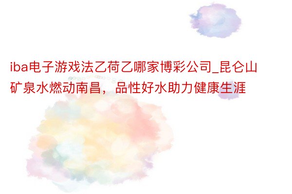 iba电子游戏法乙荷乙哪家博彩公司_昆仑山矿泉水燃动南昌，品性好水助力健康生涯