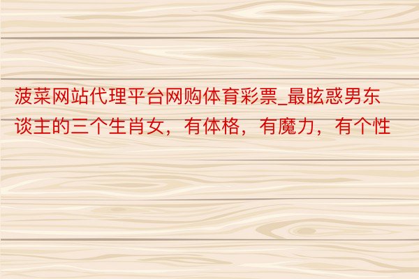 菠菜网站代理平台网购体育彩票_最眩惑男东谈主的三个生肖女，有体格，有魔力，有个性