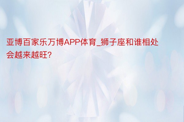 亚博百家乐万博APP体育_狮子座和谁相处会越来越旺？