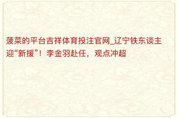 菠菜的平台吉祥体育投注官网_辽宁铁东谈主迎“新援”！李金羽赴任，观点冲超