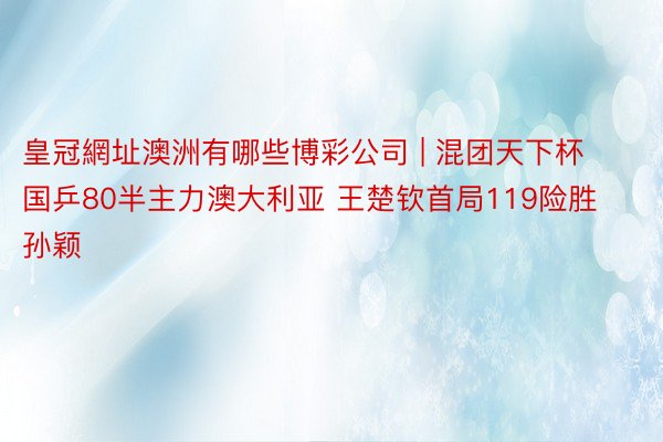 皇冠網址澳洲有哪些博彩公司 | 混团天下杯国乒80半主力澳大利亚 王楚钦首局119险胜 孙颖