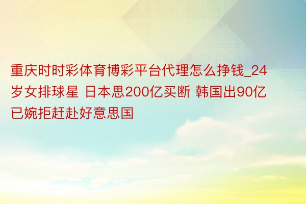 重庆时时彩体育博彩平台代理怎么挣钱_24岁女排球星 日本思200亿买断 韩国出90亿 已婉拒赶赴好意思国