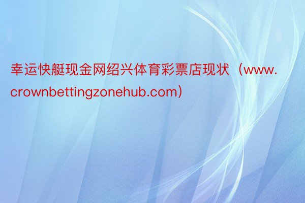 幸运快艇现金网绍兴体育彩票店现状（www.crownbettingzonehub.com）