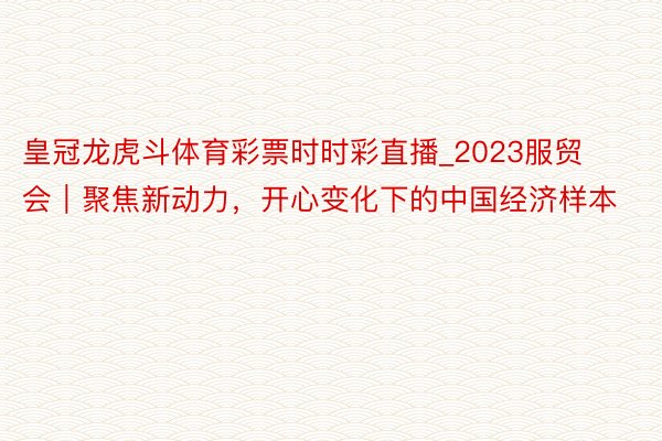 皇冠龙虎斗体育彩票时时彩直播_2023服贸会｜聚焦新动力，开心变化下的中国经济样本