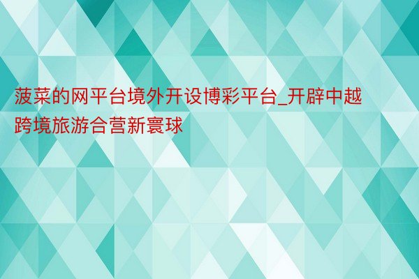 菠菜的网平台境外开设博彩平台_开辟中越跨境旅游合营新寰球