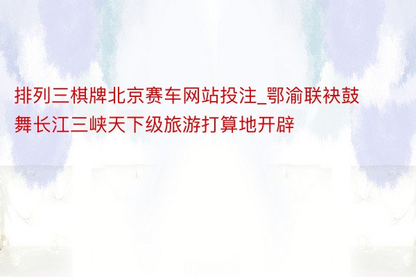 排列三棋牌北京赛车网站投注_鄂渝联袂鼓舞长江三峡天下级旅游打算地开辟