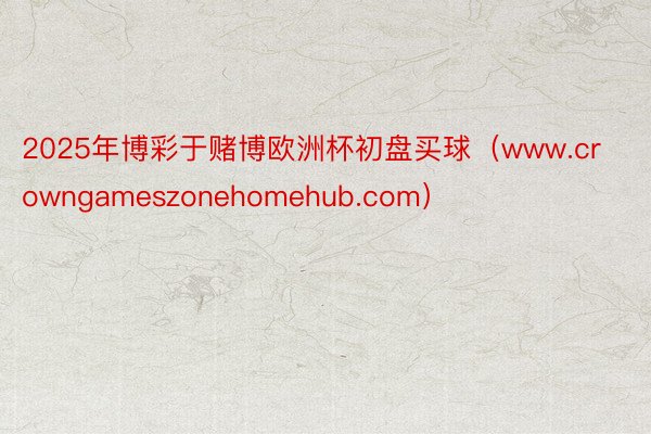 2025年博彩于赌博欧洲杯初盘买球（www.crowngameszonehomehub.com）