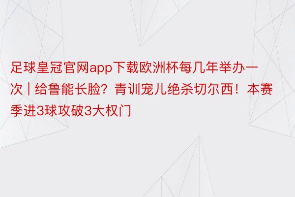 足球皇冠官网app下载欧洲杯每几年举办一次 | 给鲁能长脸？青训宠儿绝杀切尔西！本赛季进3球攻破3大权门