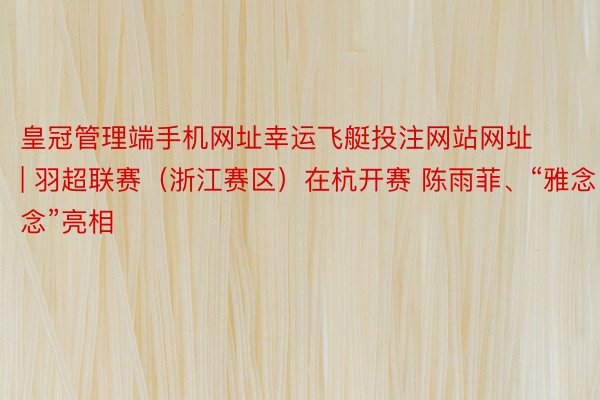 皇冠管理端手机网址幸运飞艇投注网站网址 | 羽超联赛（浙江赛区）在杭开赛 陈雨菲、“雅念念”亮相