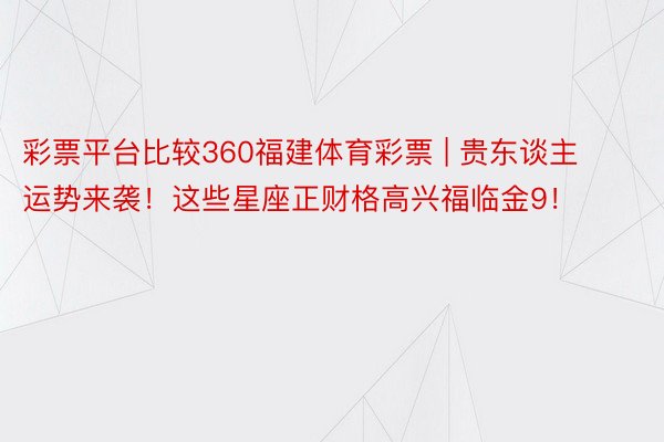 彩票平台比较360福建体育彩票 | 贵东谈主运势来袭！这些星座正财格高兴福临金9！