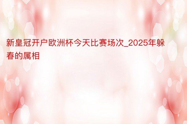 新皇冠开户欧洲杯今天比赛场次_2025年躲春的属相