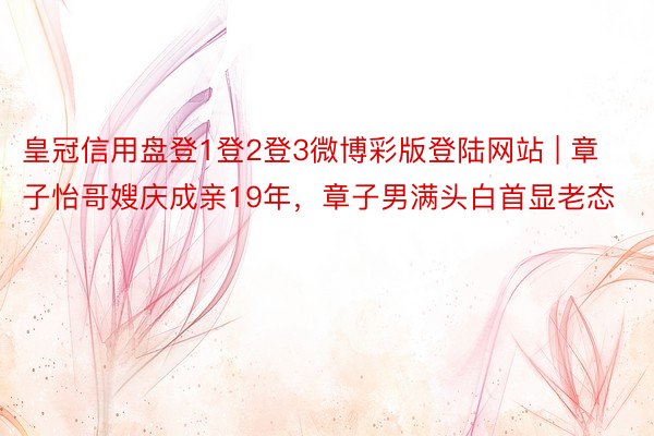 皇冠信用盘登1登2登3微博彩版登陆网站 | 章子怡哥嫂庆成亲19年，章子男满头白首显老态