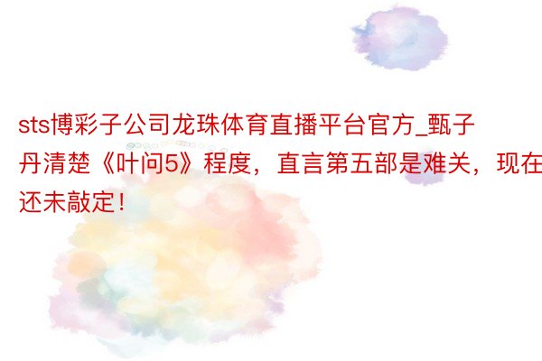 sts博彩子公司龙珠体育直播平台官方_甄子丹清楚《叶问5》程度，直言第五部是难关，现在还未敲定！