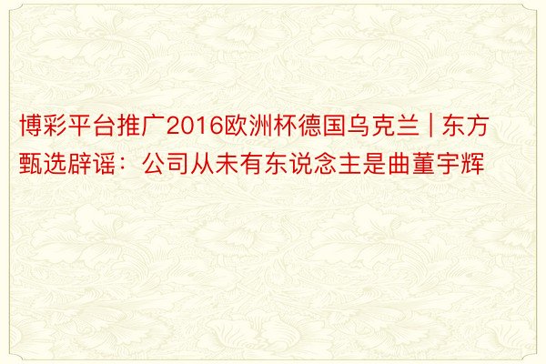 博彩平台推广2016欧洲杯德国乌克兰 | 东方甄选辟谣：公司从未有东说念主是曲董宇辉